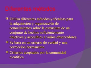 Diferentes métodos
 Utiliza diferentes métodos y técnicas para
  la adquisición y organización de
  conocimientos sobre la estructura de un
  conjunto de hechos suficientemente
  objetivos y accesibles a varios observadores.
 Se basa en un criterio de verdad y una
  corrección permanente.
 Criterios aceptados por la comunidad
  científica.
 