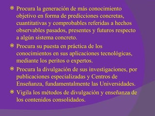    Procura la generación de más conocimiento
    objetivo en forma de predicciones concretas,
    cuantitativas y comprobables referidas a hechos
    observables pasados, presentes y futuros respecto
    a algún sistema concreto.
   Procura su puesta en práctica de los
    conocimientos en sus aplicaciones tecnológicas,
    mediante los peritos o expertos.
   Procura la divulgación de sus investigaciones, por
    publicaciones especializadas y Centros de
    Enseñanza, fundamentalmente las Universidades.
   Vigila los métodos de divulgación y enseñanza de
    los contenidos consolidados.
 