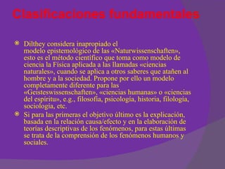 Clasificaciones fundamentales

   Dilthey considera inapropiado el
    modelo epistemológico de las «Naturwissenschaften»,
    esto es el método científico que toma como modelo de
    ciencia la Física aplicada a las llamadas «ciencias
    naturales», cuando se aplica a otros saberes que atañen al
    hombre y a la sociedad. Propone por ello un modelo
    completamente diferente para las
    «Geisteswissenschaften», «ciencias humanas» o «ciencias
    del espíritu», e.g., filosofía, psicología, historia, filología,
    sociología, etc.
   Si para las primeras el objetivo último es la explicación,
    basada en la relación causa/efecto y en la elaboración de
    teorías descriptivas de los fenómenos, para estas últimas
    se trata de la comprensión de los fenómenos humanos y
    sociales.
 