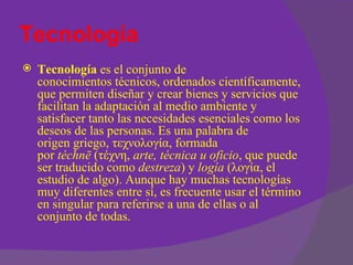 Tecnología
   Tecnología es el conjunto de
    conocimientos técnicos, ordenados científicamente,
    que permiten diseñar y crear bienes y servicios que
    facilitan la adaptación al medio ambiente y
    satisfacer tanto las necesidades esenciales como los
    deseos de las personas. Es una palabra de
    origen griego, τεχνολογία, formada
    por téchnē (τέχνη, arte, técnica u oficio, que puede
    ser traducido como destreza) y logía (λογία, el
    estudio de algo). Aunque hay muchas tecnologías
    muy diferentes entre sí, es frecuente usar el término
    en singular para referirse a una de ellas o al
    conjunto de todas.
 