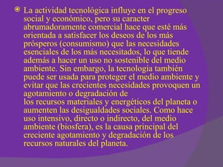    La actividad tecnológica influye en el progreso
    social y económico, pero su caracter
    abrumadoramente comercial hace que esté más
    orientada a satisfacer los deseos de los más
    prósperos (consumismo) que las necesidades
    esenciales de los más necesitados, lo que tiende
    además a hacer un uso no sostenible del medio
    ambiente. Sin embargo, la tecnología también
    puede ser usada para proteger el medio ambiente y
    evitar que las crecientes necesidades provoquen un
    agotamiento o degradación de
    los recursos materiales y energéticos del planeta o
    aumenten las desigualdades sociales. Como hace
    uso intensivo, directo o indirecto, del medio
    ambiente (biosfera), es la causa principal del
    creciente agotamiento y degradación de los
    recursos naturales del planeta.
 