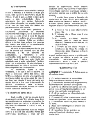 3) O Naturalismo                              embate de cosmovisões. Muitos cristãos
                                                     acabaram caindo na pegadinha do naturalismo
        O naturalismo é basicamente a crença         metodológico e com isso levam suas crenças e
de que a natureza e a matéria são tudo que           convicções apenas para o âmbito de sua vida
existe. Não é possível determinar a causa da         privada.
matéria, e tudo o que acontece é regido pelo                 O cristão deve erguer a bandeira do
acaso e pela probabilidade. Como o                   cristianismo ao fazer ciência, lembrando que
naturalismo tem um caráter fortemente                ele é o único que dá sentido ao fazer científico.
determinista, ele acaba com a noção de ética e       Existem quatro pontos fundamentais que
moral, uma vez que estas não podem ser               explicam a relação do cristão com as ciências:
predeterminadas pela matéria.
        A ciência atual tenta preservar o                1- O mundo é real e existe objetivamente
naturalismo      utilizando-se      do    chamado           fora de nós.
naturalismo metodológico, que é a conceito de            2- A natureza não é Deus, mas é uma
que não se pode provar a ideia de causas                    criação dele.
sobrenaturais, e portanto de uma perspectiva             3- No      mundo     acontecem       eventos
distintamente religiosa. Então ao produzir                  regulares, pois foi criado de forma
ciência o cientista deve se livrar dos “dogmas              ordenada, coerente e unificada por um
que turvam sua visão” e necessariamente                     Deus de ordem.
adotar a postura do naturalismo.                         4- O homem ao ser criado imagem e
        Tal visão é equivocada pelo fato de que             semelhança de Deus foi dotado de
não há ciência que trabalhe fora de uma                     inteligência e pode interpretar as leis do
cosmovisão       e     de    um      conjunto   de          universo criado.
pressupostos.       O     naturalismo     é    uma   A partir destes quatro pontos, o cristão pode
cosmovisão, tanto quanto o cristianismo, ou          se engajar na ciência a partir de uma
qualquer outra. Então não seria injusto dar          cosmovisão         verdadeiramente        bíblica,
prioridade para a visão naturalista? Também          transformando assim a dura e apostata
vimos que o cristianismo foi primordial para o       cosmovisão científica de nossa era.
desenvolvimento da ciência moderna, então
como ele poderia ser um empecilho?                                Questões Propostas
        O     naturalismo      rejeita   o    Deus
verdadeiro, e ao fazê-lo cai na idolatria. Ao        ASSINALE V (verdadeira) e F (Falsa), para as
impor a explicação ultima das coisas aos             afirmativas abaixo:
fenômenos naturais, ele cria uma supremacia
da matéria sobre as outras áreas da vida. É          ( ) O cientista deve colocar seus valores
por isso que ciência é supervalorizada em            religiosos somente na esfera privada.
nossos tempos, e tida como único padrão de           ( ) O naturalismo é uma forma de pensamento
verdade       considerada       pela    sociedade,   totalmente neutra e livre de pressuposto.
determinando a educação, a saúde, os nossos          ( ) Calvino e a reforma eram contra a ciência,
hábitos culturais e de consumo.                      pois a nossa principal preocupação deve ser
                                                     com a vida espiritual e evangelização.
4) O cristianismo contra-ataca                       ( ) A ciência medieval era influenciada pela
                                                     cosmovisão grega.
        Qual é então o valor da ciência dentro       ( ) O mundo não existe objetivamente, mas é
da perspectiva cristã? Em primeiro lugar deve        uma ilusão que Deus coloca na nossa mente.
ser considerado que a ciência é uma esfera de        ( ) O naturalismo implica na perda da ética e
soberania com valor próprio e intrínseco. Ela        da moral.
não deve se sobressair à cultura, a arte, a          ( ) Toda a ciência feita por não cristãos são
religião, etc.                                       delírios de dementes.
        Muitos dos problemas atuais da relação       ( ) O naturalismo é mais favorável ao
entre fé e ciência são causados menos por            desenvolvimento da ciência do que o
controvérsias científicas, e mais por um             cristianismo.
 