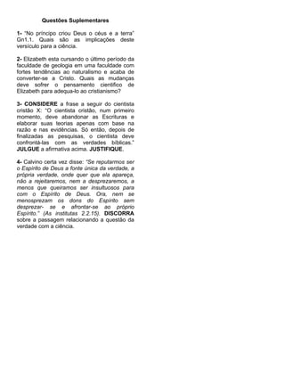 Questões Suplementares

1- “No príncipo criou Deus o céus e a terra”
Gn1.1. Quais são as implicações deste
versículo para a ciência.

2- Elizabeth esta cursando o último período da
faculdade de geologia em uma faculdade com
fortes tendências ao naturalismo e acaba de
converter-se a Cristo. Quais as mudanças
deve sofrer o pensamento cientifico de
Elizabeth para adequa-lo ao cristianismo?

3- CONSIDERE a frase a seguir do cientista
cristão X: “O cientista cristão, num primeiro
momento, deve abandonar as Escrituras e
elaborar suas teorias apenas com base na
razão e nas evidências. Só então, depois de
finalizadas as pesquisas, o cientista deve
confrontá-las com as verdades bíblicas.”
JULGUE a afirmativa acima. JUSTIFIQUE.

4- Calvino certa vez disse: “Se reputarmos ser
o Espírito de Deus a fonte única da verdade, a
própria verdade, onde quer que ela apareça,
não a rejeitaremos, nem a desprezaremos, a
menos que queiramos ser insultuosos para
com o Espírito de Deus. Ora, nem se
menosprezam os dons do Espírito sem
desprezar- se e afrontar-se ao próprio
Espírito.” (As institutas 2.2.15). DISCORRA
sobre a passagem relacionando a questão da
verdade com a ciência.
 