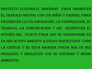 proyecto ecológico, diseñado para promover
el trabajo grupal con los niños y padres, para
favorecer la colaboración, la cooperación, el
trabajo, la comunicación y así despertar el
interés del sujeto para que se transforme en
un ser activo abierto a otras inquietudes como
la ciencia y de esta manera pueda ser un ser
pensante y reflexivo con su entorno y medio
ambiente.
 