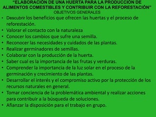 “ELABORACIÓN DE UNA HUERTA PARA LA PRODUCCIÓN DE
ALIMENTOS COMESTIBLES Y CONTRIBUIR CON LA REFORESTACIÓN”
                          OBJETIVOS GENERALES
• Descubrir los beneficios que ofrecen las huertas y el proceso de
    reforestación.
•   Valorar el contacto con la naturaleza
•   Conocer los cambios que sufre una semilla.
•   Reconocer las necesidades y cuidados de las plantas.
•   Realizar germinadores de semillas.
•   Colaborar con la producción de la huerta.
•   Saber cual es la importancia de las frutas y verduras.
•   Comprender la importancia de la luz solar en el proceso de la
    germinación y crecimiento de las plantas.
•   Desarrollar el interés y el compromiso activo por la protección de los
    recursos naturales en general.
•   Tomar conciencia de la problemática ambiental y realizar acciones
    para contribuir a la búsqueda de soluciones.
•   Afianzar la disposición para el trabajo en grupo.
 