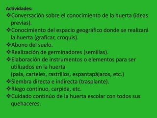 Actividades:
Conversación sobre el conocimiento de la huerta (ideas
 previas).
Conocimiento del espacio geográfico donde se realizará
 la huerta (graficar, croquis).
Abono del suelo.
Realización de germinadores (semillas).
Elaboración de instrumentos o elementos para ser
 utilizados en la huerta
 (pala, carteles, rastrillos, espantapájaros, etc.)
Siembra directa e indirecta (trasplante).
Riego continuo, carpida, etc.
Cuidado continúo de la huerta escolar con todos sus
 quehaceres.
 