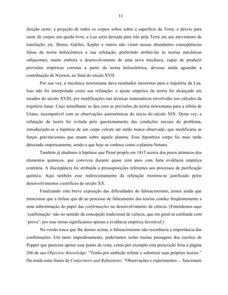 11

direção oeste; a projeção de todos os corpos soltos sobre a superfície da Terra; o desvio para
oeste de corpos em queda livre; a Lua seria deixada para trás pela Terra em seu movimento de
translação, etc. Bruno, Galileo, Kepler e outros não viram nessas abundantes conseqüências
falsas da teoria heliocêntrica a sua refutação, preferindo atribuí-las às teorias mecânicas
subjacentes, muito embora o desenvolvimento de uma nova mecânica, capaz de produzir
previsões empíricas corretas a partir da teoria heliocêntrica, devesse ainda aguardar a
contribuição de Newton, no final do século XVII.
       Por sua vez, a mecânica newtoniana dava resultados incorretos para a trajetória da Lua.
Isso não foi interpretado como sua refutação; o ajuste empírico da teoria foi alcançado em
meados do século XVIII, por modificações nas técnicas matemáticas envolvidas nos cálculos da
trajetória lunar. Caso semelhante se deu com as previsões da teoria newtoniana para a órbita de
Urano, incompatível com as observações astronômicas do início do século XIX. Desta vez, a
refutação da teoria foi evitada pelo questionamento das condições iniciais do problema,
introduzindo-se a hipótese de um corpo celeste até então nunca observado, que modificaria as
forças gravitacionais que atuam sobre aquele planeta. Esse hipotético corpo foi mais tarde
detectado empiricamente, sendo o que hoje se conhece como o planeta Netuno.
       Também já aludimos à hipótese que Prout propôs em 1815 acerca dos pesos atômicos dos
elementos químicos, que conviveu durante quase cem anos com farta evidência empírica
contrária. A discrepância foi atribuída a pressuposições referentes aos processos de purificação
química. Aqui também esse redirecionamento da refutação mostrou-se justificado pelos
desenvolvimentos científicos do século XX.
       Finalizando esta breve exposição das dificuldades do falseacionismo, temos ainda que
mencionar que a ênfase que dá ao processo de falseamento das teorias conduz freqüentemente a
uma subestimação do papel das confirmações no desenvolvimento da ciência. (Entendemos aqui
‘confirmação’ não no sentido da concepção tradicional de ciência, que em geral se confunde com
‘prova’; por esse termo significamos apenas a evidência empírica favorável.)
       Na versão tosca que lhe demos acima, o falseacionismo não reconhecia a importância das
confirmações. Um tanto impiedosamente, poderíamos isolar muitas passagens dos escritos de
Popper que parecem apoiar esse ponto de vista, como por exemplo esta prescrição feita à página
266 de seu Objective Knowledge: “Tenha por ambição refutar e substituir suas próprias teorias.”
Ou ainda estas frases de Conjectures and Refutations: “Observações e experimentos ... funcionam
 