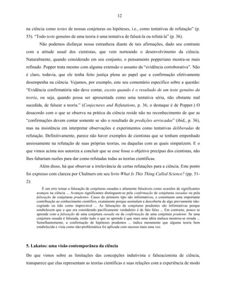 12

na ciência como testes de nossas conjeturas ou hipóteses, i.e., como tentativas de refutação” (p.
53). “Todo teste genuíno de uma teoria é uma tentativa de falseá-la ou refutá-la” (p. 36).
       Não podemos disfarçar nossa estranheza diante de tais afirmações, dado seu contraste
com a atitude usual dos cientistas, que vem norteando o desenvolvimento da ciência.
Naturalmente, quando considerado em seu conjunto, o pensamento popperiano mostra-se mais
refinado. Popper trata mesmo com alguma extensão o assunto da “evidência corroborativa”. Não
é claro, todavia, que ele tenha feito justiça plena ao papel que a confirmação efetivamente
desempenha na ciência. Vejamos, por exemplo, este seu comentário específico sobre a questão:
“Evidência confirmatória não deve contar, exceto quando é o resultado de um teste genuíno da
teoria, ou seja, quando possa ser apresentada como uma tentativa séria, não obstante mal
sucedida, de falsear a teoria.” (Conjectures and Refutations, p. 36; o destaque é de Popper.) O
desacordo com o que se observa na prática da ciência reside não no reconhecimento de que as
“confirmações devem contar somente se são o resultado de predições arriscadas” (ibid., p. 36),
mas na insistência em interpretar observações e experimentos como tentativas deliberadas de
refutação. Definitivamente, parece não haver exemplos de cientistas que se tenham empenhado
ansiosamente na refutação de suas próprias teorias, ou daquelas com as quais simpatizem. E o
que vimos acima nos autoriza a concluir que se esse fosse o objetivo precípuo dos cientistas, não
lhes faltariam razões para dar como refutadas todas as teorias científicas.
       Além disso, há que observar a irrelevância de certas refutações para a ciência. Este ponto
foi expresso com clareza por Chalmers em seu livro What Is This Thing Called Science? (pp. 51-
2):
          É um erro tomar a falseação de conjeturas ousadas e altamente falseáveis como ocasiões de significantes
      avanços na ciência ... Avanços significantes distinguem-se pela confirmação de conjeturas ousadas ou pela
      falseação de conjeturas prudentes. Casos do primeiro tipo são informativos, e constituem uma importante
      contribuição ao conhecimento científico, exatamente porque assinalam a descoberta de algo previamente não-
      cogitado ou tido como improvável ... As falseações de conjeturas prudentes são informativas porque
      estabelecem que o que era considerado pacificamente verdadeiro é de fato falso ... Em contraste, pouco se
      aprende com a falseação de uma conjetura ousada ou da confirmação de uma conjetura prudente. Se uma
      conjetura ousada é falseada, então tudo o que se aprende é que mais uma idéia maluca mostrou-se errada ...
      Semelhantemente, a confirmação de hipóteses prudentes ... indica meramente que alguma teoria bem
      estabelecida e vista como não-problemática foi aplicada com sucesso mais uma vez.




5. Lakatos: uma visão contemporânea da ciência

Do que vimos sobre as limitações das concepções indutivista e falseacionista de ciência,
transparece que elas representam as teorias científicas e suas relações com a experiência de modo
 