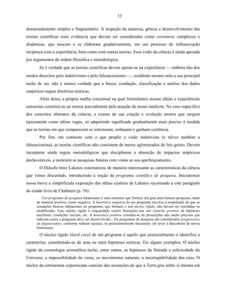 13

demasiadamente simples e fragmentário. A inspeção da natureza, gênese e desenvolvimento das
teorias científicas reais evidencia que devem ser consideradas como estruturas complexas e
dinâmicas, que nascem e se elaboram gradativamente, em um processo de influenciação
recíproca com a experiência, bem como com outras teorias. Essa visão da ciência é ainda apoiada
por argumentos de ordem filosófica e metodológica.
       Se é verdade que as teorias científicas devem apoiar-se na experiência  embora não dos
modos descritos pelo indutivismo e pelo falseacionismo , residindo mesmo nela a sua principal
razão de ser, não é menos verdade que a busca, condução, classificação e análise dos dados
empíricos requer diretrizes teóricas.
       Além disso, a própria malha conceitual na qual formulamos nossas idéias e experiências
sensoriais constitui-se ao menos parcialmente pela atuação de nosso intelecto. No caso específico
dos conceitos abstratos da ciência, o exame de sua criação e evolução mostra que surgem
tipicamente como idéias vagas, só adquirindo significado gradualmente mais preciso à medida
que as teorias em que comparecem se estruturam, embasam e ganham coerência.
       Por fim, em contraste com o que propõe a visão indutivista (e talvez também a
falseacionista), as teorias científicas não consistem de meros aglomerados de leis gerais. Devem
incorporar ainda regras metodológicas que disciplinem a absorção de impactos empíricos
desfavoráveis, e norteiem as pesquisas futuras com vistas ao seu aperfeiçoamento.
       O filósofo Imre Lakatos sistematizou de maneira interessante as características da ciência
que vimos discutindo, introduzindo a noção de programa científico de pesquisa. Iniciaremos
nossa breve e simplificada exposição das idéias centrais de Lakatos recorrendo a este parágrafo
do citado livro de Chalmers (p. 76):
         Um programa de pesquisa lakatosiano é uma estrutura que fornece um guia para futuras pesquisas, tanto
      de maneira positiva, como negativa. A heurística negativa de um programa envolve a estipulação de que as
      assunções básicas subjacentes ao programa, que formam o seu núcleo rígido, não devem ser rejeitadas ou
      modificadas. Esse núcleo rígido é resguardado contra falseações por um cinturão protetor de hipóteses
      auxiliares, condições iniciais, etc. A heurística positiva constitui-se de prescrições não muito precisas que
      indicam como o programa deve ser desenvolvido... Os programas de pesquisa são considerados progressivos
      ou degenerantes, conforme tenham sucesso, ou persistentemente fracassem, em levar à descoberta de novos
      fenômenos.
       O núcleo rígido (hard core) de um programa é aquilo que essencialmente o identifica e
caracteriza, constituindo-se de uma ou mais hipóteses teóricas. Eis alguns exemplos. O núcleo
rígido da cosmologia aristotélica inclui, entre outras, as hipóteses da finitude e esfericidade do
Universo, a impossibilidade do vazio, os movimentos naturais, a incorruptibilidade dos céus. O
núcleo da astronomia copernicana consiste das assunções de que a Terra gira sobre si mesma em
 
