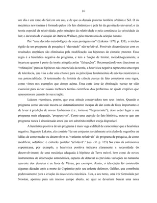 14

um dia e em torno do Sol em um ano, e de que os demais planetas também orbitam o Sol. O da
mecânica newtoniana é formado pelas três leis dinâmicas e pela lei da gravitação universal; o da
teoria especial da relatividade, pelo princípio da relatividade e pela constância da velocidade da
luz; o da teoria da evolução de Darwin-Wallace, pelo mecanismo da seleção natural.
       Por “uma decisão metodológica de seus protagonistas” (Lakatos 1970, p. 133), o núcleo
rígido de um programa de pesquisa é “decretado” não-refutável. Possíveis discrepâncias com os
resultados empíricos são eliminadas pela modificação das hipóteses do cinturão protetor. Essa
regra é a heurística negativa do programa, e tem a função de limitar, metodologicamente, a
incerteza quanto à parte da teoria atingida pelas “falseações”. Recomendando-nos direcionar as
“refutações” para as hipóteses não-essenciais da teoria, a heurística negativa representa uma regra
de tolerância, que visa a dar uma chance para os princípios fundamentais do núcleo mostrarem a
sua potencialidade. O testemunho da história da ciência parece de fato corroborar essa regra,
como vimos nos exemplos que demos acima. Uma certa dose de obstinação parece ter sido
essencial para salvar nossas melhores teorias científicas dos problemas de ajuste empírico que
apresentavam quando de sua criação.
       Lakatos reconhece, porém, que essa atitude conservadora tem seus limites. Quando o
programa como um todo mostra-se sistematicamente incapaz de dar conta de fatos importantes e
de levar à predição de novos fenômenos (i.e., torna-se “degenerante”), deve ceder lugar a um
programa mais adequado, “progressivo”. Como uma questão de fato histórico, nota-se que um
programa nunca é abandonado antes que um substituto melhor esteja disponível.
       A heurística positiva de um programa é mais vaga e difícil de caracterizar que a heurística
negativa. Segundo Lakatos, ela consiste “de um conjunto parcialmente articulado de sugestões ou
idéias de como mudar ou desenvolver as ‘variantes refutáveis’ do programa de pesquisa, de como
modificar, sofisticar, o cinturão protetor ‘refutável’.” (op. cit. p. 135) No caso da astronomia
copernicana, por exemplo, a heurística positiva indicava claramente a necessidade do
desenvolvimento de uma mecânica adequada à hipótese da Terra móvel, bem como de novos
instrumentos de observação astronômica, capazes de detectar as previstas variações no tamanho
aparente dos planetas e as fases de Vênus, por exemplo. Assim, o telescópio foi construído
algumas décadas após a morte de Copérnico pelo seu ardente defensor, Galileo, que contribuiu
poderosamente para a criação da nova teoria mecânica. Esta, a seu turno, uma vez formulada por
Newton, apontou para um imenso campo aberto, no qual se deveriam buscar uma nova
 