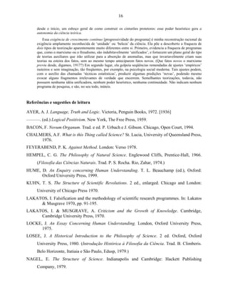 16

     desde o início, um esboço geral de como construir os cinturões protetores: esse poder heurístico gera a
     autonomia da ciência teórica.
         Essa exigência de crescimento contínuo [progressividade do programa] é minha reconstrução racional da
     exigência amplamente reconhecida de ‘unidade’ ou ‘beleza’ da ciência. Ela põe a descoberto a fraqueza de
     dois tipos de teorização aparentemente muito diferentes entre si. Primeiro, evidencia a fraqueza de programas
     que, como o marxismo ou o freudismo, são indubitavelmente ‘unificados’, e fornecem um plano geral do tipo
     de teorias auxiliares que irão utilizar para a absorção de anomalias, mas que invariavelmente criam suas
     teorias na esteira dos fatos, sem ao mesmo tempo anteciparem fatos novos. (Que fatos novos o marxismo
     previu desde, digamos, 1917?) Em segundo lugar, ela golpeia seqüências remendadas de ajustes ‘empíricos’
     rasteiros e sem imaginação, tão freqüentes, por exemplo, na psicologia social moderna. Tais ajustes podem,
     com o auxílio das chamadas ‘técnicas estatísticas’, produzir algumas predições ‘novas’, podendo mesmo
     evocar alguns fragmentos irrelevantes de verdade que encerrem. Semelhantes teorizações, todavia, não
     possuem nenhuma idéia unificadora, nenhum poder heurístico, nenhuma continuidade. Não indicam nenhum
     programa de pesquisa, e são, no seu todo, inúteis.



Referências e sugestões de leitura

AYER, A. J. Language, Truth and Logic. Victoria, Penguin Books, 1972. [1936]
––––––. (ed.) Logical Positivism. New York, The Free Press, 1959.
BACON, F. Novum Organum. Trad. e ed. P. Urbach e J. Gibson. Chicago, Open Court, 1994.
CHALMERS, A.F. What is this Thing called Science? St. Lucia, University of Queensland Press,
     1976.
FEYERABEND, P. K. Against Method. London: Verso 1978.
HEMPEL, C. G. The Philosophy of Natural Science. Englewood Cliffs, Prentice-Hall, 1966.
     (Filosofia das Ciências Naturais. Trad. P. S. Rocha. Rio, Zahar, 1974.)
HUME, D. An Enquiry concerning Human Understanding. T. L. Beauchamp (ed.), Oxford:
      Oxford University Press, 1999.
KUHN, T. S. The Structure of Scientific Revolutions. 2 ed., enlarged. Chicago and London:
     University of Chicago Press 1970.
LAKATOS, I. Falsification and the methodology of scientific research programmes. In: Lakatos
     & Musgrave 1970, pp. 91-195.
LAKATOS, I. & MUSGRAVE, A. Criticism and the Growth of Knowledge. Cambridge,
     Cambridge University Press, 1970.
LOCKE, J. An Essay Concerning Human Understanding. London, Oxford University Press,
      1975.
LOSEE, J. A Historical Introduction to the Philosophy of Science. 2 ed. Oxford, Oxford
     University Press, 1980. (Introdução Histórica à Filosofia da Ciência. Trad. B. Climberis.
     Belo Horizonte, Itatiaia e São Paulo, Edusp, 1979.)
NAGEL, E. The Structure of Science. Indianapolis and Cambridge: Hackett Publishing
     Company, 1979.
 