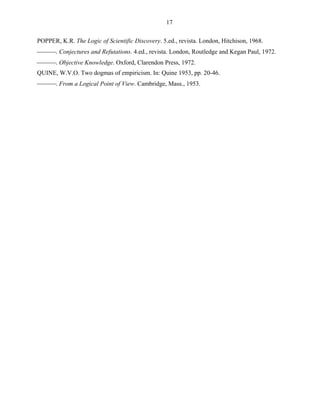 17

POPPER, K.R. The Logic of Scientific Discovery. 5.ed., revista. London, Hitchison, 1968.
. Conjectures and Refutations. 4.ed., revista. London, Routledge and Kegan Paul, 1972.
. Objective Knowledge. Oxford, Clarendon Press, 1972.
QUINE, W.V.O. Two dogmas of empiricism. In: Quine 1953, pp. 20-46.
. From a Logical Point of View. Cambridge, Mass., 1953.
 