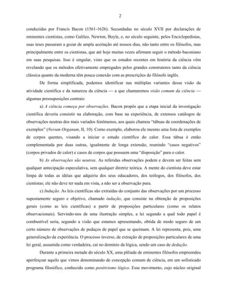 2

conduzidas por Francis Bacon (1561-1626). Secundadas no século XVII por declarações de
eminentes cientistas, como Galileo, Newton, Boyle, e, no século seguinte, pelos Enciclopedistas,
suas teses passaram a gozar de ampla aceitação até nossos dias, não tanto entre os filósofos, mas
principalmente entre os cientistas, que até hoje muitas vezes afirmam seguir o método baconiano
em suas pesquisas. Isso é singular, visto que os estudos recentes em história da ciência vêm
revelando que os métodos efetivamente empregados pelos grandes construtores tanto da ciência
clássica quanto da moderna têm pouca conexão com as prescrições do filósofo inglês.
       De forma simplificada, podemos identificar nas múltiplas variantes dessa visão da
atividade científica e da natureza da ciência  a que chamaremos visão comum da ciência 
algumas pressuposições centrais:
       a) A ciência começa por observações. Bacon propôs que a etapa inicial da investigação
científica deveria consistir na elaboração, com base na experiência, de extensos catálogos de
observações neutras dos mais variados fenômenos, aos quais chamou “tábuas de coordenações de
exemplos” (Novum Organum, II, 10). Como exemplo, elaborou ele mesmo uma lista de exemplos
de corpos quentes, visando a iniciar o estudo científico do calor. Essa tábua é então
complementada por duas outras, igualmente de longa extensão, reunindo “casos negativos”
(corpos privados de calor) e casos de corpos que possuem uma “disposição” para o calor.
       b) As observações são neutras. As referidas observações podem e devem ser feitas sem
qualquer antecipação especulativa, sem qualquer diretriz teórica. A mente do cientista deve estar
limpa de todas as idéias que adquiriu dos seus educadores, dos teólogos, dos filósofos, dos
cientistas; ele não deve ter nada em vista, a não ser a observação pura.
       c) Indução. As leis científicas são extraídas do conjunto das observações por um processo
supostamente seguro e objetivo, chamado indução, que consiste na obtenção de proposições
gerais (como as leis científicas) a partir de proposições particulares (como os relatos
observacionais). Servindo-nos de uma ilustração simples, a lei segundo a qual todo papel é
combustível seria, segundo a visão que estamos apresentando, obtida de modo seguro de um
certo número de observações de pedaços de papel que se queimam. A lei representa, pois, uma
generalização da experiência. O processo inverso, de extração de proposições particulares de uma
lei geral, assumida como verdadeira, cai no domínio da lógica, sendo um caso de dedução.
       Durante a primeira metade do século XX, uma plêiade de eminentes filósofos empreendeu
aperfeiçoar aquilo que vimos denominando de concepção comum de ciência, em um sofisticado
programa filosófico, conhecido como positivismo lógico. Esse movimento, cujo núcleo original
 