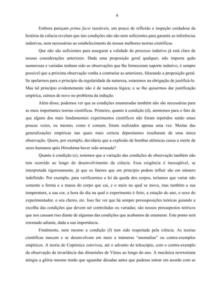 4

       Embora pareçam prima facie razoáveis, um pouco de reflexão e inspeção cuidadosa da
história da ciência revelam que tais condições não são nem suficientes para garantir as inferências
indutivas, nem necessárias ao estabelecimento de nossas melhores teorias científicas.
       Que não são suficientes para assegurar a validade do processo indutivo já está claro de
nossas considerações anteriores. Dada uma proposição geral qualquer, não importa quão
numerosas e variadas tenham sido as observações que lhe forneceram suporte indutivo, é sempre
possível que a próxima observação venha a contrariar as anteriores, falseando a proposição geral.
Se apelarmos para o princípio da regularidade da natureza, estaremos na obrigação de justificá-lo.
Mas tal princípio evidentemente não é de natureza lógica; e se lhe quisermos dar justificação
empírica, caímos de novo no problema da indução.
       Além disso, podemos ver que as condições enumeradas também não são necessárias para
as mais importantes teorias científicas. Primeiro, quanto à condição (d), atentemos para o fato de
que alguns dos mais fundamentais experimentos científicos não foram repetidos senão umas
poucas vezes, ou mesmo, como é comum, foram realizados apenas uma vez. Muitas das
generalizações empíricas nas quais mais certeza depositamos resultaram de uma única
observação. Quem, por exemplo, duvidaria que a explosão de bombas atômicas causa a morte de
seres humanos após Hiroshima haver sido arrasada?
       Quanto à condição (e), notemos que a variação das condições de observação também não
tem ocorrido ao longo do desenvolvimento da ciência. Essa exigência é inexeqüível, se
interpretada rigorosamente, já que os fatores que em princípio podem influir são em número
indefinido. Por exemplo, para verificarmos a lei da queda dos corpos, teríamos que variar não
somente a forma e a massa do corpo que cai, e o meio no qual se move, mas também a sua
temperatura, a sua cor, a hora do dia na qual o experimento é feito, a estação do ano, o sexo do
experimentador, o seu cheiro, etc. Isso faz ver que há sempre pressuposições teóricas guiando a
escolha das condições que devem ser controladas ou variadas; são nossos pressupostos teóricos
que nos causam riso diante de algumas das condições que acabamos de enumerar. Este ponto será
retomado adiante, dada a sua importância.
       Finalmente, nem mesmo a condição (f) tem sido respeitada pela ciência. As teorias
científicas nascem e se desenvolvem em meio a inúmeras “anomalias” ou contra-exemplos
empíricos. A teoria de Copérnico conviveu, até o advento do telescópio, com o contra-exemplo
da observação da invariância das dimensões de Vênus ao longo do ano. A mecânica newtoniana
atingiu a glória mesmo tendo que aguardar décadas antes que pudesse entrar em acordo com as
 