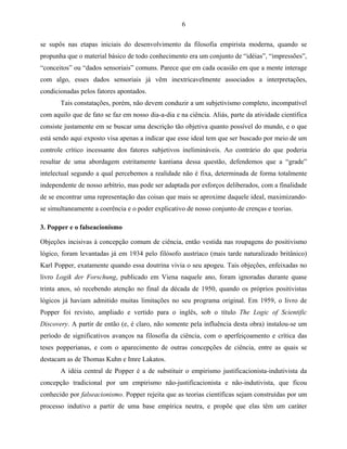 6

se supôs nas etapas iniciais do desenvolvimento da filosofia empirista moderna, quando se
propunha que o material básico de todo conhecimento era um conjunto de “idéias”, “impressões”,
“conceitos” ou “dados sensoriais” comuns. Parece que em cada ocasião em que a mente interage
com algo, esses dados sensoriais já vêm inextricavelmente associados a interpretações,
condicionadas pelos fatores apontados.
       Tais constatações, porém, não devem conduzir a um subjetivismo completo, incompatível
com aquilo que de fato se faz em nosso dia-a-dia e na ciência. Aliás, parte da atividade científica
consiste justamente em se buscar uma descrição tão objetiva quanto possível do mundo, e o que
está sendo aqui exposto visa apenas a indicar que esse ideal tem que ser buscado por meio de um
controle crítico incessante dos fatores subjetivos inelimináveis. Ao contrário do que poderia
resultar de uma abordagem estritamente kantiana dessa questão, defendemos que a “grade”
intelectual segundo a qual percebemos a realidade não é fixa, determinada de forma totalmente
independente de nosso arbítrio, mas pode ser adaptada por esforços deliberados, com a finalidade
de se encontrar uma representação das coisas que mais se aproxime daquele ideal, maximizando-
se simultaneamente a coerência e o poder explicativo de nosso conjunto de crenças e teorias.

3. Popper e o falseacionismo

Objeções incisivas à concepção comum de ciência, então vestida nas roupagens do positivismo
lógico, foram levantadas já em 1934 pelo filósofo austríaco (mais tarde naturalizado britânico)
Karl Popper, exatamente quando essa doutrina vivia o seu apogeu. Tais objeções, enfeixadas no
livro Logik der Forschung, publicado em Viena naquele ano, foram ignoradas durante quase
trinta anos, só recebendo atenção no final da década de 1950, quando os próprios positivistas
lógicos já haviam admitido muitas limitações no seu programa original. Em 1959, o livro de
Popper foi revisto, ampliado e vertido para o inglês, sob o título The Logic of Scientific
Discovery. A partir de então (e, é claro, não somente pela influência desta obra) instalou-se um
período de significativos avanços na filosofia da ciência, com o aperfeiçoamento e crítica das
teses popperianas, e com o aparecimento de outras concepções de ciência, entre as quais se
destacam as de Thomas Kuhn e Imre Lakatos.
       A idéia central de Popper é a de substituir o empirismo justificacionista-indutivista da
concepção tradicional por um empirismo não-justificacionista e não-indutivista, que ficou
conhecido por falseacionismo. Popper rejeita que as teorias científicas sejam construídas por um
processo indutivo a partir de uma base empírica neutra, e propõe que elas têm um caráter
 