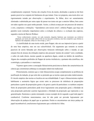 7

completamente conjetural. Teorias são criações livres da mente, destinadas a ajustar-se tão bem
quanto possível ao conjunto de fenômenos de que tratam. Uma vez proposta, uma teoria deve ser
rigorosamente testada por observações e experimentos. Se falhar, deve ser sumariamente
eliminada e substituída por outra capaz de passar nos testes em que a anterior falhou, bem como
em todos aqueles nos quais tenha passado. Assim, a ciência avança por um processo de tentativa
e erro, conjeturas e refutações. “Aprendemos com nossos erros”, enfatiza Popper, que traça um
paralelo (com restrições importantes) entre a evolução da ciência e a evolução das espécies,
segundo a teoria de Darwin-Wallace:
         Nosso conhecimento consiste, em cada momento, daquelas hipóteses que mostraram sua (relativa)
      adaptação, por terem até então sobrevivido em sua luta pela existência, uma luta competitiva que elimina as
      hipóteses não-adaptadas. (Objective Knowledge, p. 261.)
       A cientificidade de uma teoria reside, para Popper, não em sua impossível prova a partir
de uma base empírica, mas em sua refutabilidade. Ele argumenta que somente as teorias
passíveis de serem falseadas por observações fornecem informação sobre o mundo; as que
estejam fora do alcance da refutação empírica não possuem “pontos de contato” com a realidade,
e sobre ela nada dizem, mesmo quando na aparência digam, caindo no âmbito da metafísica.
Alguns dos exemplos preferidos de Popper de teorias irrefutáveis, e portanto não-científicas, são
a astrologia, a psicanálise e o marxismo.
       Vejamos agora como a concepção falseacionista posiciona-se diante das características da
ciência que constituíram embaraço à concepção indutivista tradicional.
       Primeiramente, notemos que a visão falseacionista escapa completamente ao problema da
justificação da indução, já que nela não se pretende que as teorias sejam provadas indutivamente.
O vínculo empírico das teorias se localiza em sua refutabilidade. E aqui o falseacionismo explora
habilmente a assimetria lógica que existe entre os processos de inferência de proposições
particulares a partir de proposições gerais e de gerais a partir de particulares: se nenhum conjunto
finito de proposições particulares pode levar logicamente uma proposição geral, a falsidade de
uma proposição particular acarreta logicamente a falsidade da proposição que representa a sua
generalização. Ilustremos o ponto retomando o nosso exemplo da lei segundo a qual todo papel é
combustível. Conforme mencionamos, essa lei não pode ser provada logicamente por
observações de pedaços de papel que se queimam. Porém se encontrarmos um único pedaço de
papel incombustível, concluiremos logicamente que a referida lei é falsa.
 