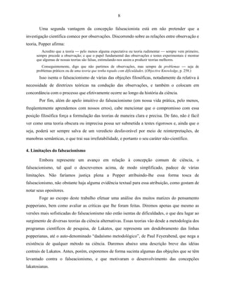 8

       Uma segunda vantagem da concepção falseacionista está em não pretender que a
investigação científica comece por observações. Discorrendo sobre as relações entre observação e
teoria, Popper afirma:
         Acredito que a teoria  pelo menos alguma expectativa ou teoria rudimentar  sempre vem primeiro,
      sempre precede a observação; e que o papel fundamental das observações e testes experimentais é mostrar
      que algumas de nossas teorias são falsas, estimulando-nos assim a produzir teorias melhores.
         Conseguintemente, digo que não partimos de observações, mas sempre de problemas  seja de
      problemas práticos ou de uma teoria que tenha topado com dificuldades. (Objective Knowledge, p. 258.)
       Isso isenta o falseacionismo de várias das objeções filosóficas, notadamente da relativa à
necessidade de diretrizes teóricas na condução das observações, e também o colocam em
concordância com o processo que efetivamente ocorre ao longo da história da ciência.
       Por fim, além do apelo intuitivo do falseacionismo (em nossa vida prática, pelo menos,
freqüentemente aprendemos com nossos erros), cabe mencionar que o compromisso com essa
posição filosófica força a formulação das teorias de maneira clara e precisa. De fato, não é fácil
ver como uma teoria obscura ou imprecisa possa ser submetida a testes rigorosos e, ainda que o
seja, poderá ser sempre salva de um veredicto desfavorável por meio de reinterpretações, de
manobras semânticas, o que trai sua irrefutabilidade, e portanto o seu caráter não-científico.

4. Limitações do falseacionismo

       Embora represente um avanço em relação à concepção comum de ciência, o
falseacionismo, tal qual o descrevemos acima, de modo simplificado, padece de várias
limitações. Não faríamos justiça plena a Popper atribuindo-lhe essa forma tosca de
falseacionismo, não obstante haja alguma evidência textual para essa atribuição, como gostam de
notar seus opositores.
       Foge ao escopo deste trabalho efetuar uma análise dos muitos matizes do pensamento
popperiano, bem como avaliar as críticas que lhe foram feitas. Diremos apenas que mesmo as
versões mais sofisticadas do falseacionismo não estão isentas de dificuldades, o que deu lugar ao
surgimento de diversas teorias da ciência alternativas. Essas teorias vão desde a metodologia dos
programas científicos de pesquisa, de Lakatos, que representa um desdobramento das linhas
popperianas, até o auto-denominado “dadaísmo metodológico”, de Paul Feyerabend, que nega a
existência de qualquer método na ciência. Daremos abaixo uma descrição breve das idéias
centrais de Lakatos. Antes, porém, exporemos de forma sucinta algumas das objeções que se têm
levantado contra o falseacionismo, e que motivaram o desenvolvimento das concepções
lakatosianas.
 