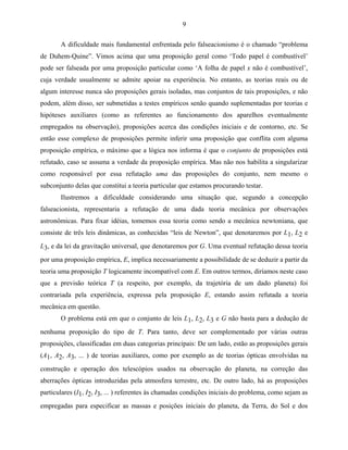 9

       A dificuldade mais fundamental enfrentada pelo falseacionismo é o chamado “problema
de Duhem-Quine”. Vimos acima que uma proposição geral como ‘Todo papel é combustível’
pode ser falseada por uma proposição particular como ‘A folha de papel x não é combustível’,
cuja verdade usualmente se admite apoiar na experiência. No entanto, as teorias reais ou de
algum interesse nunca são proposições gerais isoladas, mas conjuntos de tais proposições, e não
podem, além disso, ser submetidas a testes empíricos senão quando suplementadas por teorias e
hipóteses auxiliares (como as referentes ao funcionamento dos aparelhos eventualmente
empregados na observação), proposições acerca das condições iniciais e de contorno, etc. Se
então esse complexo de proposições permite inferir uma proposição que conflita com alguma
proposição empírica, o máximo que a lógica nos informa é que o conjunto de proposições está
refutado, caso se assuma a verdade da proposição empírica. Mas não nos habilita a singularizar
como responsável por essa refutação uma das proposições do conjunto, nem mesmo o
subconjunto delas que constitui a teoria particular que estamos procurando testar.
       Ilustremos a dificuldade considerando uma situação que, segundo a concepção
falseacionista, representaria a refutação de uma dada teoria mecânica por observações
astronômicas. Para fixar idéias, tomemos essa teoria como sendo a mecânica newtoniana, que
consiste de três leis dinâmicas, as conhecidas “leis de Newton”, que denotaremos por L1, L2 e
L3, e da lei da gravitação universal, que denotaremos por G. Uma eventual refutação dessa teoria
por uma proposição empírica, E, implica necessariamente a possibilidade de se deduzir a partir da
teoria uma proposição T logicamente incompatível com E. Em outros termos, diríamos neste caso
que a previsão teórica T (a respeito, por exemplo, da trajetória de um dado planeta) foi
contrariada pela experiência, expressa pela proposição E, estando assim refutada a teoria
mecânica em questão.
       O problema está em que o conjunto de leis L1, L2, L3 e G não basta para a dedução de
nenhuma proposição do tipo de T. Para tanto, deve ser complementado por várias outras
proposições, classificadas em duas categorias principais: De um lado, estão as proposições gerais
(A1, A2, A3, ... ) de teorias auxiliares, como por exemplo as de teorias ópticas envolvidas na
construção e operação dos telescópios usados na observação do planeta, na correção das
aberrações ópticas introduzidas pela atmosfera terrestre, etc. De outro lado, há as proposições
particulares (I1, I2, I3, ... ) referentes às chamadas condições iniciais do problema, como sejam as
empregadas para especificar as massas e posições iniciais do planeta, da Terra, do Sol e dos
 