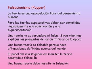 Falsacionismo (Popper)
La teoría es una especulación libre del pensamiento
humano
Pero las teorías especulativas deben ser sometidas
rigurosamente a la observación y a la
experimentación
Una teoría no es verdadera ni falsa. Sirve mientras
explique las preguntas de los científicos de la época
Una buena teoría es falsable porque hace
afirmaciones definidas acerca del mundo
El papel del investigador es someter la teoría
aceptada a falsación
Una buena teoría debe resistir la falsación
 