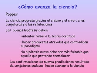 ¿Cómo avanza la ciencia?
Popper
La ciencia progresa gracias al ensayo y al error, a las
conjeturas y a las refutaciones
Las buenas hipótesis deben:
•intentar falsar a la teoría aceptada
•hacer propuestas atrevidas que contradigan
al paradigma
•la hipótesis nueva debe ser más falsable que
aquella que pretende reemplazar
Las confirmaciones de nuevas predicciones resultado
de conjeturas audaces, hacen avanzar a la ciencia
 