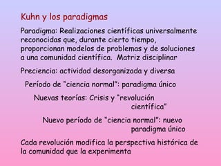 Kuhn y los paradigmas
Paradigma: Realizaciones científicas universalmente
reconocidas que, durante cierto tiempo,
proporcionan modelos de problemas y de soluciones
a una comunidad científica. Matriz disciplinar
Preciencia: actividad desorganizada y diversa
Período de “ciencia normal”: paradigma único
Nuevas teorías: Crisis y “revolución
científica”
Nuevo período de “ciencia normal”: nuevo
paradigma único
Cada revolución modifica la perspectiva histórica de
la comunidad que la experimenta
 