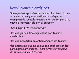Revoluciones científicas
Son aquellos episodios de desarrollo científico no
acumulativo en que un antiguo paradigma es
reemplazado, completamente o en parte, por otro
nuevo e incompatible con el anterior
Tres tipos de fenómenos
•los que ya han sido explicados por teorías
existentes
•los que necesitan de articulaciones de teorías
•las anomalías, que no se pueden explicar con los
paradigmas anteriores. Sólo estas sirven para
desarrollar nuevas teorías
 