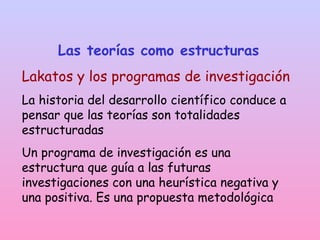 Las teorías como estructuras
Lakatos y los programas de investigación
La historia del desarrollo científico conduce a
pensar que las teorías son totalidades
estructuradas
Un programa de investigación es una
estructura que guía a las futuras
investigaciones con una heurística negativa y
una positiva. Es una propuesta metodológica
 