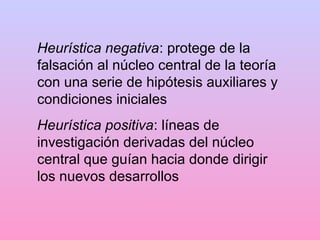 Heurística negativa: protege de la
falsación al núcleo central de la teoría
con una serie de hipótesis auxiliares y
condiciones iniciales
Heurística positiva: líneas de
investigación derivadas del núcleo
central que guían hacia donde dirigir
los nuevos desarrollos
 