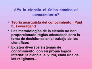 ¿Es la ciencia el único camino al
conocimiento?
• Teoría anarquista del conocimiento: Paul
K. Feyerabend
• Las metodologías de la ciencia no han
proporcionado reglas adecuadas para la
toma de decisiones en el trabajo de los
científicos
• Existen diversos sistemas de
conocimiento, con su propia lógica
interna: la ciencia, el vudú, cada una de
las religiones...
 