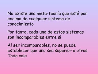 No existe una meta-teoría que esté por
encima de cualquier sistema de
conocimiento
Por tanto, cada uno de estos sistemas
son incomparables entre sí
Al ser incomparables, no se puede
establecer que uno sea superior a otros.
Todo vale
 
