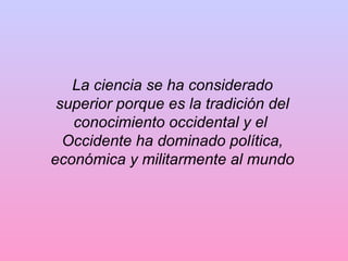 La ciencia se ha considerado
superior porque es la tradición del
conocimiento occidental y el
Occidente ha dominado política,
económica y militarmente al mundo
 