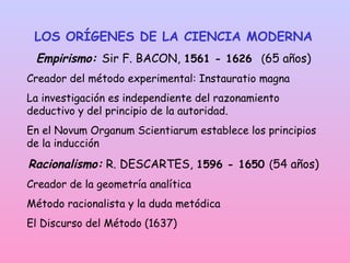 LOS ORÍGENES DE LA CIENCIA MODERNA
Empirismo: Sir F. BACON, 1561 - 1626 (65 años)
Creador del método experimental: Instauratio magna
La investigación es independiente del razonamiento
deductivo y del principio de la autoridad.
En el Novum Organum Scientiarum establece los principios
de la inducción
Racionalismo: R. DESCARTES, 1596 - 1650 (54 años)
Creador de la geometría analítica
Método racionalista y la duda metódica
El Discurso del Método (1637)
 