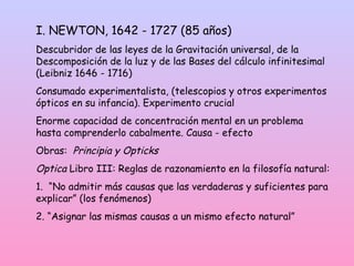 I. NEWTON, 1642 - 1727 (85 años)
Descubridor de las leyes de la Gravitación universal, de la
Descomposición de la luz y de las Bases del cálculo infinitesimal
(Leibniz 1646 - 1716)
Consumado experimentalista, (telescopios y otros experimentos
ópticos en su infancia). Experimento crucial
Enorme capacidad de concentración mental en un problema
hasta comprenderlo cabalmente. Causa - efecto
Obras: Principia y Opticks
Optica Libro III: Reglas de razonamiento en la filosofía natural:
1. “No admitir más causas que las verdaderas y suficientes para
explicar” (los fenómenos)
2. “Asignar las mismas causas a un mismo efecto natural”
 