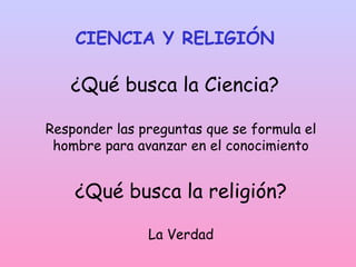 CIENCIA Y RELIGIÓN
¿Qué busca la Ciencia?
Responder las preguntas que se formula el
hombre para avanzar en el conocimiento
¿Qué busca la religión?
La Verdad
 