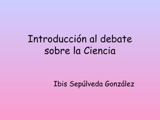Introducción al debate
sobre la Ciencia
Ibis Sepúlveda González
 