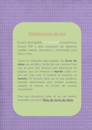 Instrucciones de uso
El pack descargable “La Ciencia” se presenta en
formato PDF y está compuesto de diferentes
carteles, tarjetas, decoración y actividades para
niñas y niños.
Todos los materiales descargables de Lluvia de
ideas son sencillos y fáciles de usar y montar. Para
usar el pack sólo tenemos que seleccionar las
páginas que nos interesan e imprimir cada una
por una sola cara. El material se presenta en
tamaño A4 (formato folio), por lo que podemos
imprimirlo directamente pero también podemos
adaptar el tamaño en función de nuestras
necesidades.
Para más información sobre el uso de nuestros
materiales consulta el Blog de Lluvia de ideas.

 