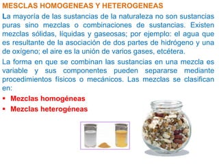 MESCLAS HOMOGENEAS Y HETEROGENEAS
La mayoría de las sustancias de la naturaleza no son sustancias
puras sino mezclas o combinaciones de sustancias. Existen
mezclas sólidas, líquidas y gaseosas; por ejemplo: el agua que
es resultante de la asociación de dos partes de hidrógeno y una
de oxígeno; el aire es la unión de varios gases, etcétera.
La forma en que se combinan las sustancias en una mezcla es
variable y sus componentes pueden separarse mediante
procedimientos físicos o mecánicos. Las mezclas se clasifican
en:
 Mezclas homogéneas
 Mezclas heterogéneas

 