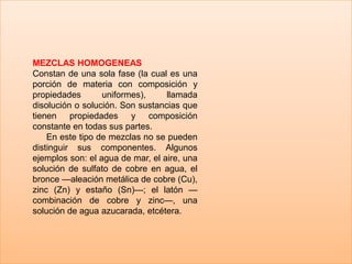 MEZCLAS HOMOGENEAS
Constan de una sola fase (la cual es una
porción de materia con composición y
propiedades
uniformes),
llamada
disolución o solución. Son sustancias que
tienen propiedades y composición
constante en todas sus partes.
En este tipo de mezclas no se pueden
distinguir sus componentes. Algunos
ejemplos son: el agua de mar, el aire, una
solución de sulfato de cobre en agua, el
bronce —aleación metálica de cobre (Cu),
zinc (Zn) y estaño (Sn)—; el latón —
combinación de cobre y zinc—, una
solución de agua azucarada, etcétera.

 