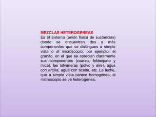 MEZCLAS HETEROGENEAS
Es el sistema (unión física de sustancias)
donde se encuentran dos o más
componentes que se distinguen a simple
vista o al microscopio; por ejemplo: el
granito, en el que se aprecian claramente
sus componentes (cuarzo, feldespato y
mica), las tolvaneras (polvo y aire), agua
con arcilla, agua con aceite, etc. La leche,
que a simple vista parece homogénea, al
microscopio se ve heterogénea.

 