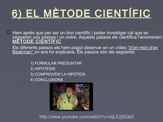 6) EL MÈTODE CIENTÍFIC
 Hem après que per ser un bon científic i poder investigar cal que es
segueixin uns passos i un ordre. Aquests passos els científics l’anomenen:
MÈTODE CIENTÍFIC.
Els diferents passos els hem pogut observar en un vídeo “d’en món d’en
Beakman” on ens ho explicava. Els passos són els següents:
1) FORMULAR PREGUNTAR
2) HIPÒTESIS
3) COMPROVEM LA HIPÒTESI
4) CONCLUSIONS
http://www.youtube.com/watch?v=otjLE2jSQk0
 