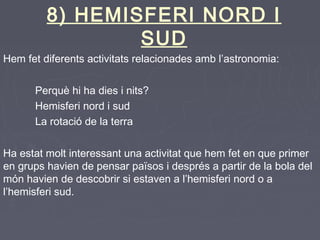 8) HEMISFERI NORD I
SUD
Hem fet diferents activitats relacionades amb l’astronomia:
Perquè hi ha dies i nits?
Hemisferi nord i sud
La rotació de la terra
Ha estat molt interessant una activitat que hem fet en que primer
en grups havien de pensar països i després a partir de la bola del
món havien de descobrir si estaven a l’hemisferi nord o a
l’hemisferi sud.
 