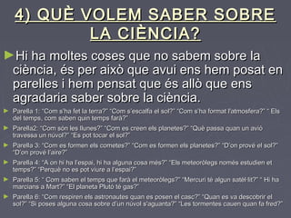 4) QUÈ VOLEM SABER SOBRE4) QUÈ VOLEM SABER SOBRE
LA CIÈNCIA?LA CIÈNCIA?
►Hi haHi ha moltes coses que no sabem sobre lamoltes coses que no sabem sobre la
ciència, és per això que avui ens hem posat enciència, és per això que avui ens hem posat en
parelles i hem pensat que és allò que ensparelles i hem pensat que és allò que ens
agradaria saber sobre la ciència.agradaria saber sobre la ciència.
► Parella 1: “Com s’ha fet la terra?” “Com s’escalfa el sol?” “Com s’ha format l'atmosfera?” “ ElsParella 1: “Com s’ha fet la terra?” “Com s’escalfa el sol?” “Com s’ha format l'atmosfera?” “ Els
del temps, com saben quin temps farà?”del temps, com saben quin temps farà?”
► Parella2: “Com són les llunes?” “Com es creen els planetes?” “Què passa quan un avióParella2: “Com són les llunes?” “Com es creen els planetes?” “Què passa quan un avió
travessa un núvol?” “Es pot tocar el sol?”travessa un núvol?” “Es pot tocar el sol?”
► Parella 3: “Com es formen els cometes?” “Com es formen els planetes?” “D’on prové el sol?”Parella 3: “Com es formen els cometes?” “Com es formen els planetes?” “D’on prové el sol?”
“D’on prové l’aire?”“D’on prové l’aire?”
► Parella 4: “A on hi ha l’espai, hi ha alguna cosa més?” “Els meteoròlegs només estudien etParella 4: “A on hi ha l’espai, hi ha alguna cosa més?” “Els meteoròlegs només estudien et
temps?” “Perquè no es pot viure a l’espai?”temps?” “Perquè no es pot viure a l’espai?”
► Parella 5: “ Com saben el temps que farà el meteoròlegs?” “Mercuri té algun satèl·lit?” “ Hi haParella 5: “ Com saben el temps que farà el meteoròlegs?” “Mercuri té algun satèl·lit?” “ Hi ha
marcians a Mart?” “El planeta Plutó té gas?”marcians a Mart?” “El planeta Plutó té gas?”
► Parella 6: “Com respiren els astronautes quan es posen el casc?” “Quan es va descobrir elParella 6: “Com respiren els astronautes quan es posen el casc?” “Quan es va descobrir el
sol?” “Si poses alguna cosa sobre d’un núvol s'aguanta?” “Les tormentes cauen quan fa fred?”sol?” “Si poses alguna cosa sobre d’un núvol s'aguanta?” “Les tormentes cauen quan fa fred?”
 