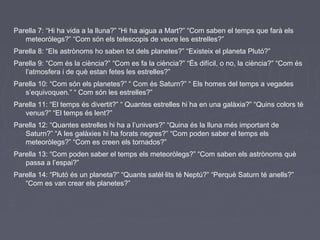 Parella 7: “Hi ha vida a la lluna?” “Hi ha aigua a Mart?” “Com saben el temps que farà els
meteoròlegs?” “Com són els telescopis de veure les estrelles?”
Parella 8: “Els astrònoms ho saben tot dels planetes?” “Existeix el planeta Plutó?”
Parella 9: “Com és la ciència?” “Com es fa la ciència?” “És difícil, o no, la ciència?” “Com és
l’atmosfera i de què estan fetes les estrelles?”
Parella 10: “Com són els planetes?” “ Com és Saturn?” “ Els homes del temps a vegades
s’equivoquen.” “ Com són les estrelles?”
Parella 11: “El temps és divertit?” “ Quantes estrelles hi ha en una galàxia?” “Quins colors té
venus?” “El temps és lent?”
Parella 12: “Quantes estrelles hi ha a l’univers?” “Quina és la lluna més important de
Saturn?” “A les galàxies hi ha forats negres?” “Com poden saber el temps els
meteoròlegs?” “Com es creen els tornados?”
Parella 13: “Com poden saber el temps els meteoròlegs?” “Com saben els astrònoms què
passa a l’espai?”
Parella 14: “Plutó és un planeta?” “Quants satèl·lits té Neptú?” “Perquè Saturn té anells?”
“Com es van crear els planetes?”
 