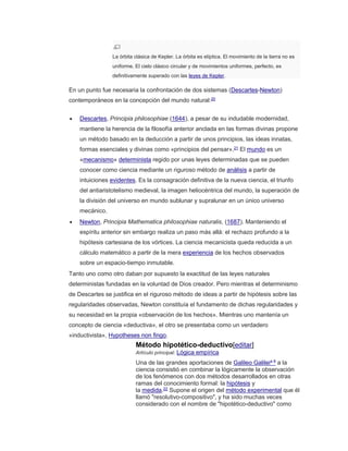 La órbita clásica de Kepler. La órbita es elíptica. El movimiento de la tierra no es
uniforme. El cielo clásico circular y de movimientos uniformes, perfecto, es
definitivamente superado con las leyes de Kepler.
En un punto fue necesaria la confrontación de dos sistemas (Descartes-Newton)
contemporáneos en la concepción del mundo natural:20
 Descartes, Principia philosophiae (1644), a pesar de su indudable modernidad,
mantiene la herencia de la filosofía anterior anclada en las formas divinas propone
un método basado en la deducción a partir de unos principios, las ideas innatas,
formas esenciales y divinas como «principios del pensar».21 El mundo es un
«mecanismo» determinista regido por unas leyes determinadas que se pueden
conocer como ciencia mediante un riguroso método de análisis a partir de
intuiciones evidentes. Es la consagración definitiva de la nueva ciencia, el triunfo
del antiaristotelismo medieval, la imagen heliocéntrica del mundo, la superación de
la división del universo en mundo sublunar y supralunar en un único universo
mecánico.
 Newton, Principia Mathematica philosophiae naturalis, (1687). Manteniendo el
espíritu anterior sin embargo realiza un paso más allá: el rechazo profundo a la
hipótesis cartesiana de los vórtices. La ciencia mecanicista queda reducida a un
cálculo matemático a partir de la mera experiencia de los hechos observados
sobre un espacio-tiempo inmutable.
Tanto uno como otro daban por supuesto la exactitud de las leyes naturales
deterministas fundadas en la voluntad de Dios creador. Pero mientras el determinismo
de Descartes se justifica en el riguroso método de ideas a partir de hipótesis sobre las
regularidades observadas, Newton constituía el fundamento de dichas regularidades y
su necesidad en la propia «observación de los hechos». Mientras uno mantenía un
concepto de ciencia «deductiva», el otro se presentaba como un verdadero
«inductivista», Hypotheses non fingo.
Método hipotético-deductivo[editar]
Artículo principal: Lógica empírica
Una de las grandes aportaciones de Galileo Galileia 8 a la
ciencia consistió en combinar la lógicamente la observación
de los fenómenos con dos métodos desarrollados en otras
ramas del conocimiento formal: la hipótesis y
la medida.22
Supone el origen del método experimental que él
llamó "resolutivo-compositivo", y ha sido muchas veces
considerado con el nombre de "hipotético-deductivo" como
 
