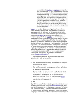 La cuestión entre realismo y empirismo ../.. sigue tan
viva como siempre..../... [Los investigadores] estudian
eventos particulares, realizan entrevistas, invaden los
laboratorios, desafían a los científicos, examinan sus
tecnologías, sus imágenes, sus concepciones, y
exploran el gran antagonismo que a menudo existe
entre disciplinas, escuelas y grupos de investigación
concretos. Resumiendo sus resultados, podemos
decir que el problema no es ahora el de cómo
articular el monolito CIENCIA, sino el de qué hacer
con la desparramada colección de esfuerzos que han
ocupado su lugar.11
Lyotard en su obra «La condición postmoderna: Informe
sobre el saber» se pregunta: ¿Sigue siendo la ciencia el
gran argumento de autoridad en el reconocimiento de la
verdad?28 La conclusión postmoderna es que se asumió el
criterio de competencia como «saber adecuado a lo
concreto» por parte de los expertos. La ciencia no es una
cosa, es «muchas»; no es algo cerrado sino abierto; no tiene
un método, sino muchos; no está hecha, sino se hace. Su
dinámica no es sólo la investigación base, sino su aplicación
técnica, así como su enseñanza y su divulgación. Por ello las
objeciones y las alternativas a cada investigación concreta y
en cada campo concreto de la misma, se suscitan y abren
según grupos particulares de intereses que no siempre son
precisamente científicos. La dependencia económica de la
investigación puede convertirla en un producto más en
«oferta en el mercado», o ser valorada únicamente
como discurso performativo.29
La ciencia se ha convertido en un fenómeno que afecta
globalmente a toda la Humanidad:
 Por la mayor educación social generalizada en todas las
sociedades del mundo.
 Por la influencia de la tecnología que la hace aplicable a
la realidad en poco tiempo.
 Por los medios de comunicación, que facilitan la rápida
divulgación y vulgarización de los conocimientos.
 Porque se convierte así en un instrumento de poder,
económico, político y cultural.
 Etc.
El problema de su fundamentación y construcción deviene un
problema filosófico en el llamado posmodernismo que tiene
una conciencia clara: La verdad no es necesaria ni universal,
sino producto humano y por tanto cambiante y contingente.
La propia ciencia, la filosofía, la literatura o el arte en general
y la propia dinámica cultural y social, desbordarán siempre el
 
