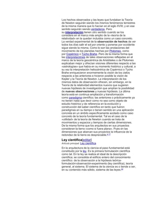 Los hechos observados y las leyes que fundaban la Teoría
de Newton seguirán siendo los mismos fenómenos terrestres
de la misma manera que lo hacían en el siglo XVIII; y en ese
sentido seguirán siendo verdaderos. Pero
su interpretación tienen otro sentido cuando se los
considera en el marco más amplio de la «teoría de la
relatividad» en la quedan incluidos como un caso concreto.
La verdad experimental de la observación de hechos de ver
todos los días salir el sol por oriente y ponerse por occidente
sigue siendo la misma. Como lo son las anotaciones del
movimiento de los planetas hechas por Ptolomeo, como
por Copérnico o Tycho Brahe. Pero de la misma forma que
las interpretaciónes de tales observaciones reflejadas en el
marco de la teoría geocéntrica de Aristóteles o de Ptolomeo
explicaban mejor y ofrecían visiones diferentes respecto a las
«astrologías» que había en su momento histórico y cultural, a
su vez la interpretación heliocéntrica de Copérnico o Tycho
Brahe enriquecieron enormemente la visión de los cielos
respecto a las anteriores e hicieron posible la visión de
Kepler y la Teoría de Newton. La interpretación de los
mismos datos de observación ofrecen, sin embargo, en la
Teoría de la relatividad elementos nuevos que sugieren
nuevas hipótesis de investigación que amplían la posibilidad
de nuevas observaciones y nuevas hipótesis. La última
teoría está en continua ampliación y transformación
como paradigma científico; las anteriores o prácticamente ya
no tienen nada que decir como no sea como objeto de
estudio histórico y de referencia en la evolución y
construcción del saber científico en tanto que fueron
paradigmas en su tiempo o tienen sentido en una aplicación
concreta en un ámbito específicamente acotado como caso
concreto de la teoría fundamental. Tal es el caso de la
«utilidad» de la teoría de Newton cuando se trata de
movimientos y espacios y tiempos de ciertas dimensiones.
De la misma forma que los arquitectos en sus proyectos
consideran la tierra «como si fuera plana». Pues en las
dimensiones que abarcan sus proyectos la influencia de la
redondez de la tierra es despreciable.a 17
Ley científica[editar]
Artículo principal: Ley científica
En la arquitectura de la ciencia el paso fundamental está
constituido por la ley. Es la primera formulación científica
como tal. En la ley se realiza el ideal de la descripción
científica; se consolida el edificio entero del conocimiento
científico: de la observación a la hipótesis teórica-
formulación-observación-experimento (ley científica), teoría
general, al sistema. El sistema de la ciencia es o tiende a ser,
en su contenido más sólido, sistema de las leyes.44
 