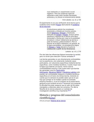 nuez realizando un «experimento crucial
negativo». Pero las conjeturas ingenuas
referentes a esta visión resultan demasiado
arbitrarias y no ofrecen el endurecimiento debido.
Imre Lakatos. op. cit. p.130
El experimento no es una verificación de la teoría que lo
sustenta como mostró Popper desnudando el problema
de la inducción.
El inductivismo estricto fue considerado
seriamente y criticado por muchos autores,
desde Bellarmino, Whewell, y finalmente
destruido por Duhem y Popper, aunque ciertos
científicos y filósofos de la ciencia como Born,
Achisnstein o Dorling aún creen en la posiblidad
de deducir o inducir válidamente las teorías a
partir de hechos (¿seleccionados?). Pero el
declinar de la lógica cartesiana y en general, de
la lógica psicologista, y la emergencia la lógica
de Bolzano y Tarski decretó la muerte de
ladeducción a partir de los fenómenos.
Lakatos. op. cit. p. 219
Por otro lado las inferencias lógicas transmiten la verdad,
pero no sirven para descubrir nuevas verdades.52
Las teorías generales no son directamente contrastables
con la experiencia, sino solamente mediante casos
particulares, con soluciones específicas mediante teorías
específicas, como modelos teoréticos. Cuanto mayor sea
la lógica que detente una teoría, menor será la
contrastabilidad empírica. Esto quiere decir que teorías
tan generales como la Teoría de la
Información, Mecánica clásica o mecánica cuántica solo
pueden ser contrastadas respecto a modelos teoréticos
específicos en el marco de dichas teorías, teniendo en
cuenta que no siempre es posible saber qué es lo que
hay que corregir en el modelo cuando el contraste
empírico fracasa o, si por el contrario es la propia teoría
general la que contiene el error,53
teniendo muy presente
la dificultad de poder asegurar que el valor de los datos
manejados y obtenidos sean los correctos. Por ello la
filosofía de la ciencia adquiere un carácter de
investigación científica muy importante.54 55
Historia y progreso del conocimiento
científico[editar]
Artículo principal: Historia de la ciencia
 