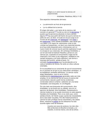 indigno a un varón buscar la ciencia a él
proporcionada.
Aristóteles. Metafísica, 982,b.11-32.
Dos aspectos interesantes del texto:
 La admiración es fruto de la ignorancia
 La no utilidad de la ciencia
El origen del saber, y por tanto de la ciencia y del
conocer en general,a 14
hunde su raíz en la ignorancia. Y
puesto que la ignorancia absoluta no tiene sentido
alguno,a 26
hay que partir del hecho de que la ciencia no
parte de cero, es decir, el suelo en el que surge es el
mundo de las creencias, las ideologías o los mitos y
las tradiciones, como señala Aristóteles. Sólo aquel que
«no sabe» y es capaz de «admirarse» ante lo que
«rompe sus esquemas», es decir sus creencias previas,
es el que está preparado para «interesarse» por un
nuevo modo de conocer que le permita explicarse lo que
no encaja en sus creencias. Sin embargo Aristóteles, y
con él casi toda la tradición filosófica, pensó en una
ciencia que, superado el conocimiento vulgar de las
creencias o los mitos (o las religiones), establecía una
verdad necesaria y por tanto definitiva, casi divina e
impropia del hombre, señala el texto. Un
concepto fundamentalista que ha prevalecido en la
cultura heredera de Grecia. No tanto en otras culturas
orientales.
En la actualidad se es consciente de que el conocimiento
es un proceso en el que no se «descubren verdades», ni
se establecen verdades definitivas. La ciencia «echa
abajo falsedades», que no es lo mismo,
estableciendo interpretaciones generales cada vez más
amplias. En la ciencia de hoy se busca el avance del
conocimiento natural a partir de las evidencias
construidas sobre lo anterior, sabiendo ser una tarea
inacabada: una búsqueda, no una llegada.
Por otro lado esa búsqueda del conocimiento, dice
Aristóteles, no se busca por su utilidad, sino en un
ejercicio de libertad, dice Aristóteles. Ciertamente la
ciencia moderna no se puede reconocer en este aspecto
heredera de Aristóteles. Pero sí es cierto que, como
señala el texto, tal interés surge cuando las necesidades
de la vida están resueltas. Por ello históricamente la
ciencia ha sido privilegio de los sacerdotes y las clases
libres, mientras la poiesis de los artesanos ha sido
durante siglos cosa de esclavos.
Inventos son esos de esclavos, los más viles.
Más arriba tiene la filosofía la morada; y es
maestra, no de las manos, sino de las almas.
 