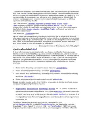 La clasificación aristotélica sirvió de fundamento para todas las clasificaciones que se hicieron
en la Edad Mediaa 1
hasta el Renacimiento, cuando las grandes transformaciones promovidas
por los grandes adelantos técnicosa 2
plantearon la necesidad de nuevas ciencias y sobre todo
nuevos métodos de investigación que culminarán en la ciencia moderna del siglo XVII. Es
entonces cuando aparece un concepto moderno de clasificación que supone la definitiva
separación entre ciencia y filosofía.
En la Edad Moderna Tommaso Campanella, Comenio, Bacon, Hobbes y John
Locke propusieron diferentes clasificaciones.3 El Systema Naturae (1735) de Linneo,
estableció los criterios de clasificación que más influencia han tenido en el complejo sistema
clasificatorio de las ciencias naturales.3
André-Marie Ampère confeccionó una tabla con
quinientas doce ciencias.5
En la Ilustración, D'Alembert escribió:
«No hay sabios que gustosamente no colocaran la ciencia de la que se ocupan en el centro de
todas las ciencias, casi en la misma forma que los hombres primitivos se colocaban en el centro del
mundo, persuadidos de que el universo había sido creado por ellos. Las profesiones de muchos de
estos sabios, examinándose filosóficamente, encontrarían, posiblemente, incluso, además del
amor propio, causas de peso suficiente para su justificación»
Discours préliminaire de l'Encyclopedie, París 1929, pág. 61
Interdisciplinariedad[editar]
El desarrollo histórico y los caminos tomados por el saber científico han hecho que viejas
clasificaciones de las ciencias hayan quedado ampliamente desfasadas, y con el tiempo las
relaciones entre las ciencias y sus ámbitos de estudio se han modificado, es posible que todas
las clasificaciones de las ciencias tengan fecha de caducidad. A partir del siglo XIX y con el
importante crecimiento experimentado por el conocimiento científico surgieron numerosas
disciplinas científicas nuevas con yuxtaposiciones de parcelas establecidas por ciencias
anteriores:
 De las teorías del calor y sus relaciones con la mecánica: Termodinámica.
 De las relaciones de la electricidad y la química: Electroquímica.
 De la relación de la termodinámica y la electroquímica, la íntima imbricación de la física y
la química: Fisicoquímica.
 De las relaciones de la química y la biología, surgirá la Bioquímica.
De esta forma las ciencias suelen llevar nombres compuestos de ciencias anteriores, a veces
situadas en campos completamente dispares:
 Biogeoquímica, Sociolingüística, Biotecnología, Bioética, etc. Los campos en los que se
ejercen se multiplican exponencialmente, unidos ya a la tecnología que se incorpora como
un medio importante, si no fundamental, en el propio método científico y en el campo de la
investigación concreta: Nanotecnología; Medicina aeronáutica; Biomecánica; Ingeniería de
los residuos, etc.
En definitiva las ciencias se constituyen tanto por fragmentación como
por interdisciplinariedad. En el siglo XIX Auguste Comte hizo una clasificación mejorada
después por Antoine-Augustin Cournot en 1852 y por Pierre Naville en 1920.5
Los nuevos
lenguajes no jerárquicos de estructura asociativa, y manejados por la informática reflejan la
 