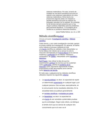 sistemas matemáticos. Por esto, la teoría de
modelos es una teoría semántica que pone en
relación unos sistemas matemáticos con otros
sistemas matemáticos. Dicha teoría nos
proporciona algunas pistas con respecto a
aquella semántica que pone en relación los
lenguajes naturales con la realidad. Sin embargo,
ha de tenerse siempre presente que no hay
ningún sustituto matemático para los problemas
genuinamente filosóficos. Y el problema de la
verdad es un problema netamente filosófico.
Jesús Padilla Gálvez, op. cit. p. 229
Método científico[editar]
Artículos principales: Investigación científica y Método
científico.
Cada ciencia, y aun cada investigación concreta, genera
su propio método de investigación. En general, se define
como método el proceso mediante el cual
una teoría científica es validada o bien descartada. La
forma clásica del método de la ciencia ha sido la
inducción (formalizada por Francis Bacon en la ciencia
moderna) y justificada por el método "resolutivo-
compositivo" de Galileo, interpretado como hipotético-
deductivo.
Karl Popper, tras criticar la idea de que los
experimentos verifican las teorías que los sustentan
como justificadas, plantea el problema de la
inducción como argumento lógicamente inválido,
proponiendo la idea del progreso de la ciencia
como falsación de teorías.
En todo caso, cualquiera de los métodos científicos
utilizados requiere los siguientes criterios:
 La reproducibilidad, es decir, la capacidad de repetir
un determinado experimento en cualquier lugar y por
cualquier persona. Esto se basa, esencialmente, en
la comunicación de los resultados obtenidos. En la
actualidad éstos se publican generalmente
en revistas científicas y revisadas por pares.
 La falsabilidad, es decir, la capacidad de
una teoría de ser sometida a potenciales pruebas
que la contradigan. Según este criterio, se distingue
el ámbito de lo que es ciencia de cualquier otro
conocimiento que no lo sea: es el
 